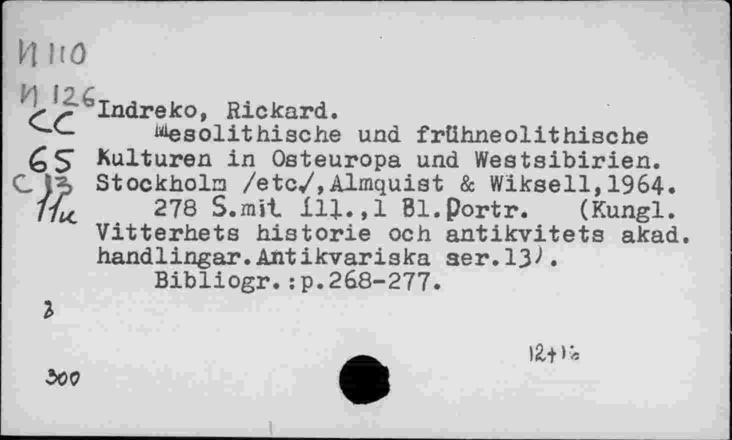 ﻿И по
И for
>J^taIndreko, Rickard.
“esolithische und frühneolithische Kulturen in Osteuropa und Westsibirien.
С Stockholm /etc/, Almquist & Wikseil,1964.
278 S.mit 111.,1 Bl.Portr. (Kungl. Vitterhets historié och antikvitets akad. handlingar.Antikvariska ser.13^.
Bibliogr.:p.268-277.
Ъ
іг-н*
